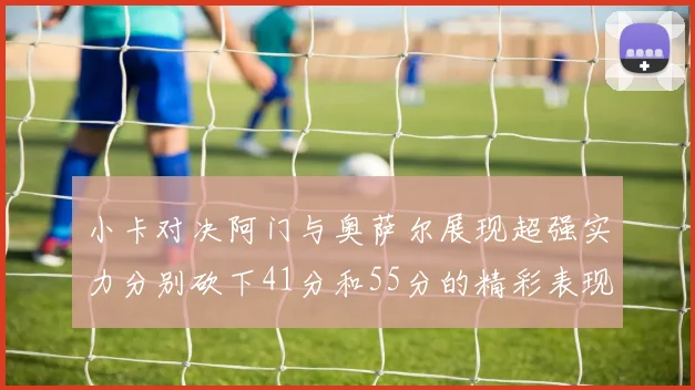 小卡对决阿门与奥萨尔展现超强实力分别砍下41分和55分的精彩表现