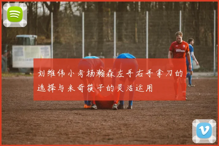 刘维伟小考杨瀚森左手右手拿刀的选择与米奇筷子的灵活运用