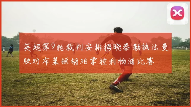 英超第9轮裁判安排揭晓泰勒执法曼联对布莱顿胡珀掌控利物浦比赛