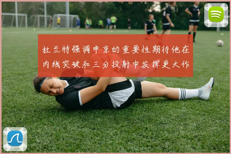 杜兰特强调申京的重要性期待他在内线突破和三分投射中发挥更大作用