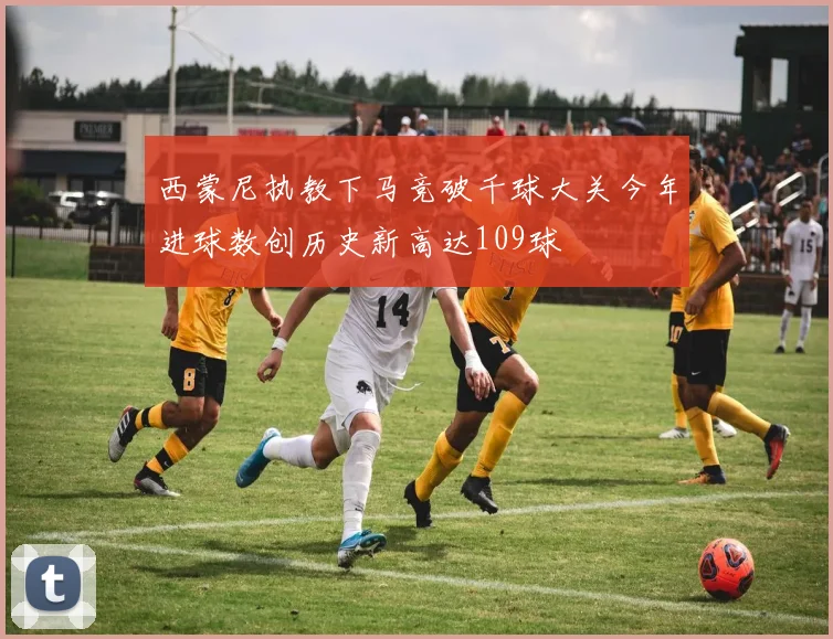 西蒙尼执教下马竞破千球大关今年进球数创历史新高达109球