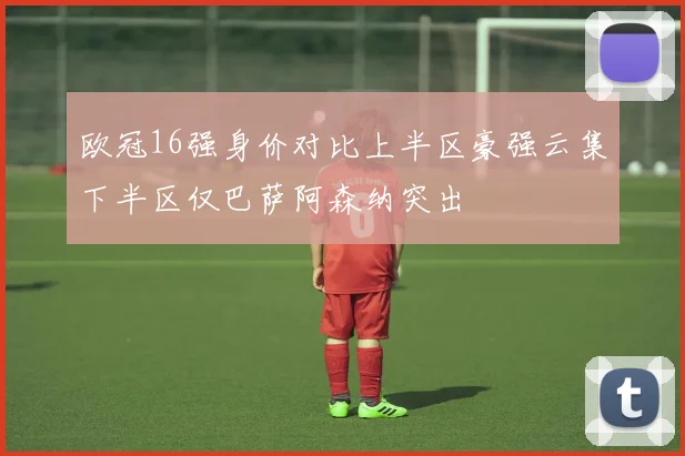 欧冠16强身价对比上半区豪强云集下半区仅巴萨阿森纳突出