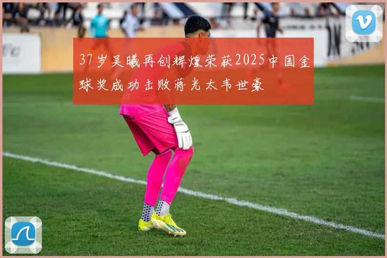 37岁吴曦再创辉煌荣获2025中国金球奖成功击败蒋光太韦世豪