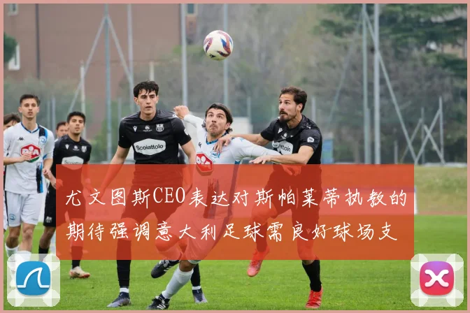 尤文图斯CEO表达对斯帕莱蒂执教的期待强调意大利足球需良好球场支持