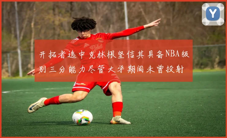 开拓者选中克林根坚信其具备NBA级别三分能力尽管大学期间未曾投射