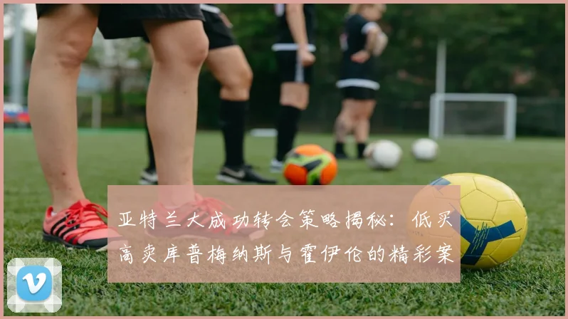 亚特兰大成功转会策略揭秘：低买高卖库普梅纳斯与霍伊伦的精彩案例