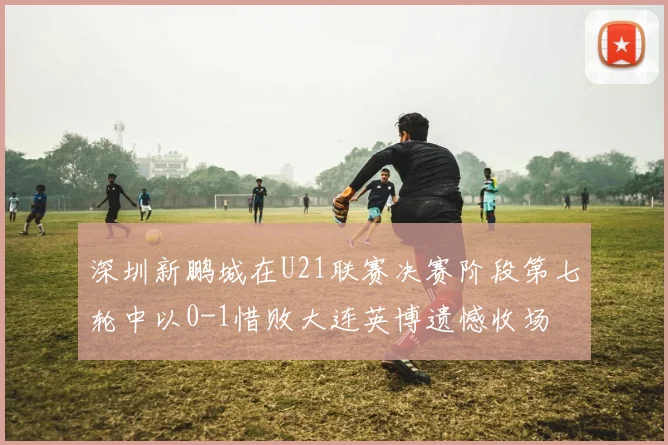 深圳新鹏城在U21联赛决赛阶段第七轮中以0-1惜败大连英博遗憾收场