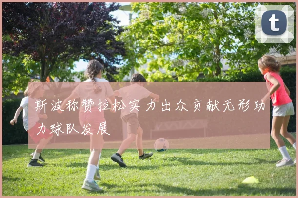 斯波称赞拉松实力出众贡献无形助力球队发展