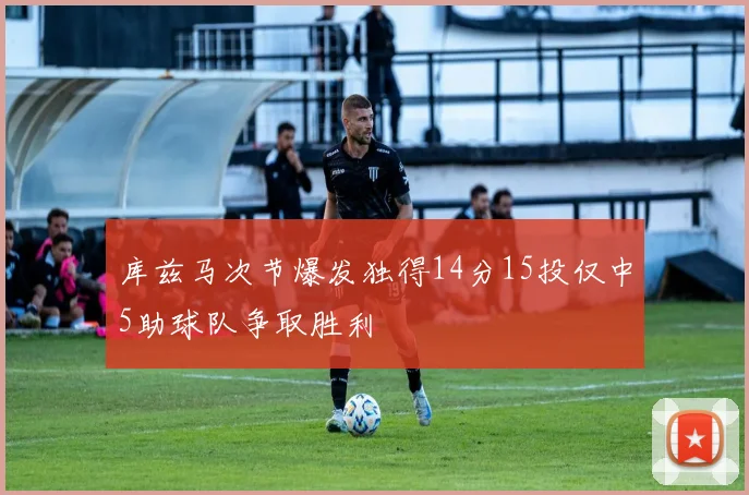 库兹马次节爆发独得14分15投仅中5助球队争取胜利