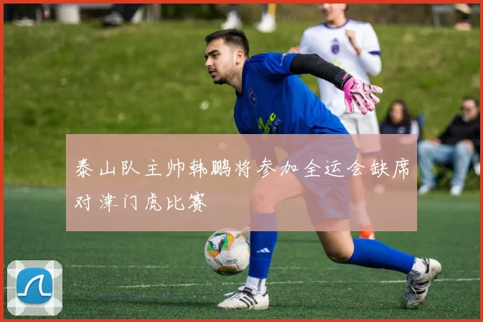 泰山队主帅韩鹏将参加全运会缺席对津门虎比赛