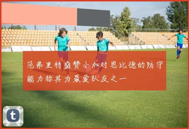 范弗里特盛赞小加对恩比德的防守能力称其为最爱队友之一