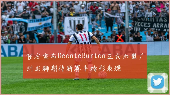 官方宣布DeonteBurton正式加盟广州龙狮期待新赛季精彩表现