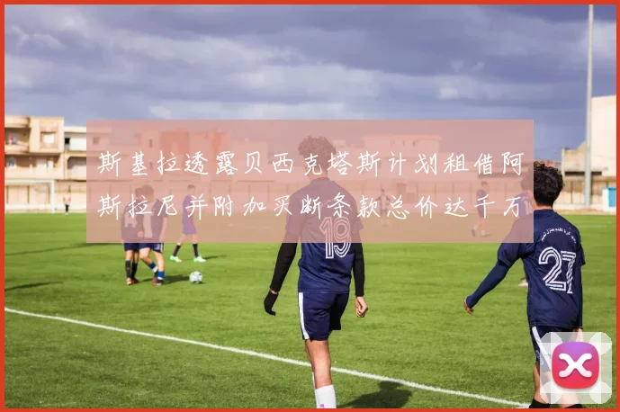斯基拉透露贝西克塔斯计划租借阿斯拉尼并附加买断条款总价达千万级别