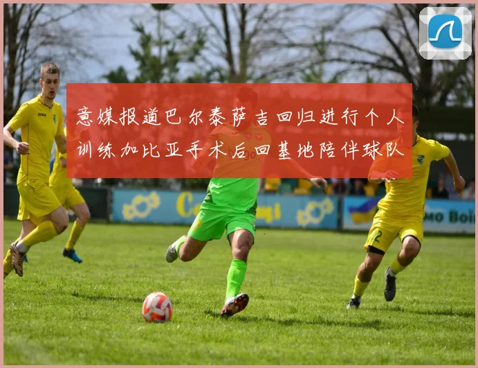 意媒报道巴尔泰萨吉回归进行个人训练加比亚手术后回基地陪伴球队恢复状态