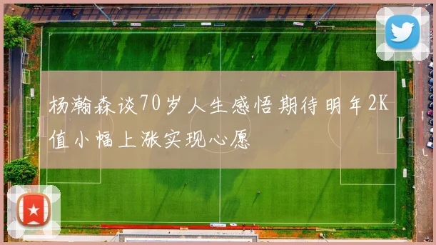 杨瀚森谈70岁人生感悟期待明年2K值小幅上涨实现心愿
