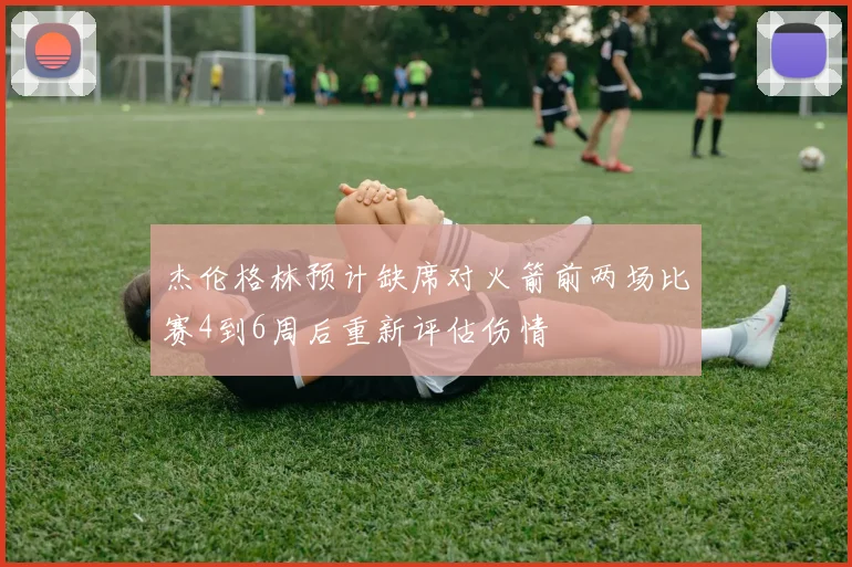 杰伦格林预计缺席对火箭前两场比赛4到6周后重新评估伤情
