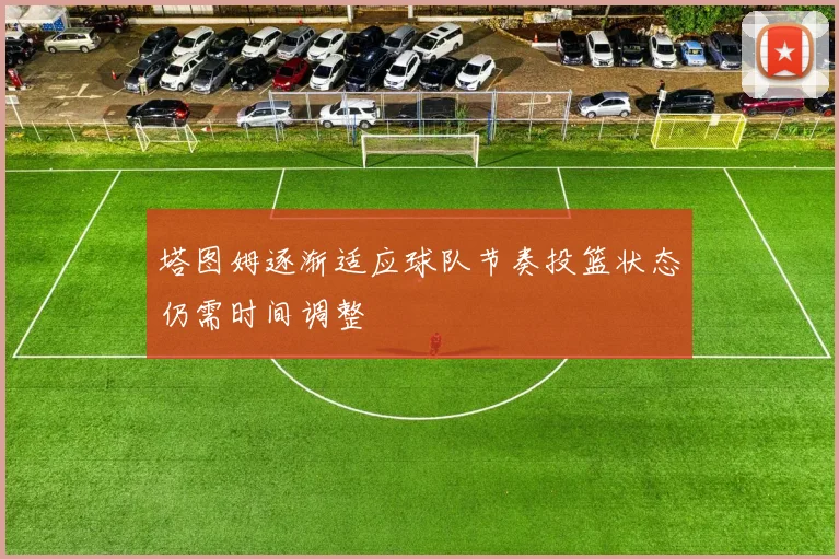 塔图姆逐渐适应球队节奏投篮状态仍需时间调整