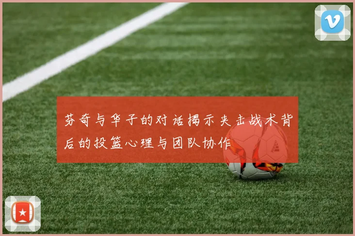 芬奇与华子的对话揭示夹击战术背后的投篮心理与团队协作