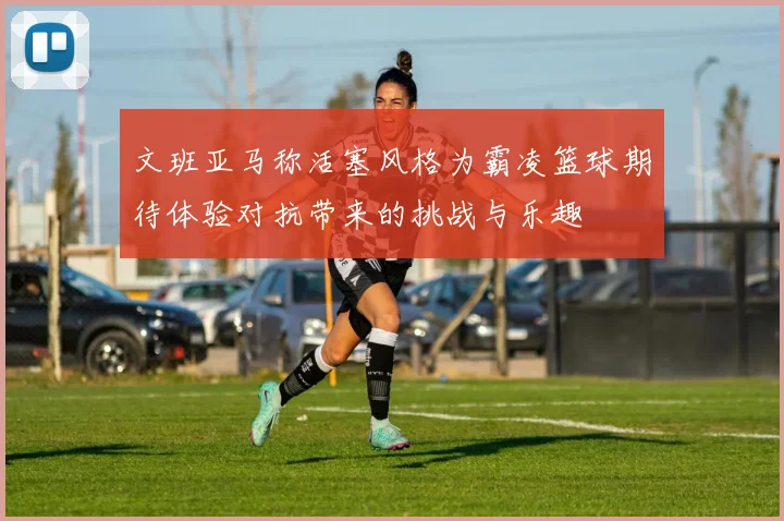 文班亚马称活塞风格为霸凌篮球期待体验对抗带来的挑战与乐趣