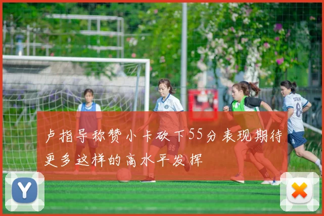 卢指导称赞小卡砍下55分表现期待更多这样的高水平发挥