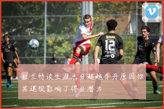 杜兰特谈生涯总分超越乔丹原因称其退役影响了得分潜力