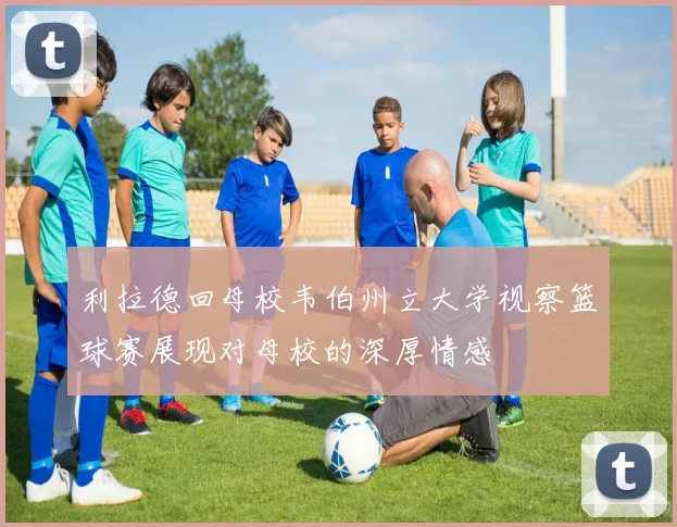 利拉德回母校韦伯州立大学视察篮球赛展现对母校的深厚情感