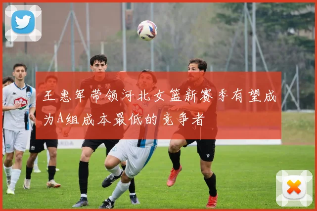 王惠军带领河北女篮新赛季有望成为A组成本最低的竞争者