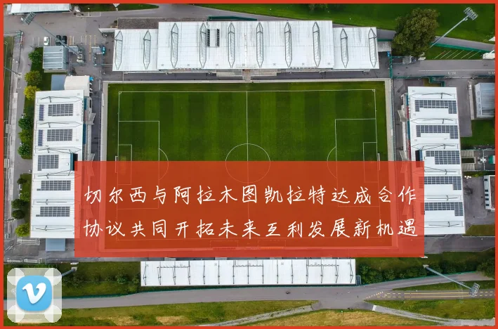 切尔西与阿拉木图凯拉特达成合作协议共同开拓未来互利发展新机遇