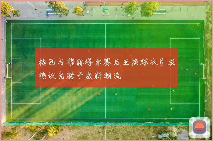 梅西与穆赫塔尔赛后互换球衣引发热议光膀子成新潮流