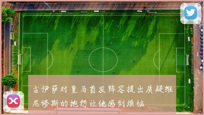 古伊萨对皇马首发阵容提出质疑维尼修斯的抱怨让他感到烦恼