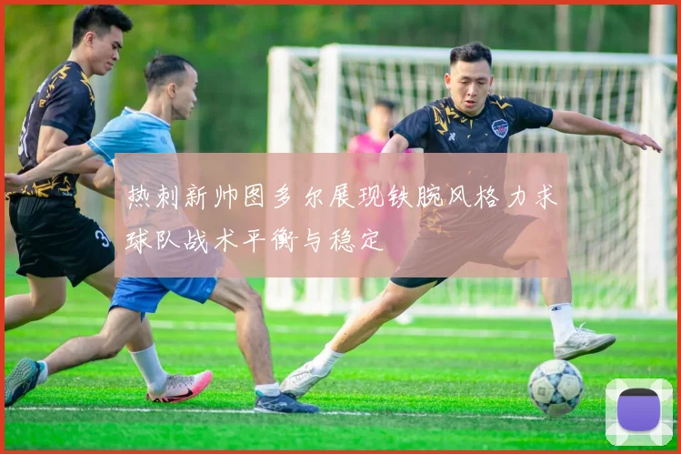 热刺新帅图多尔展现铁腕风格力求球队战术平衡与稳定
