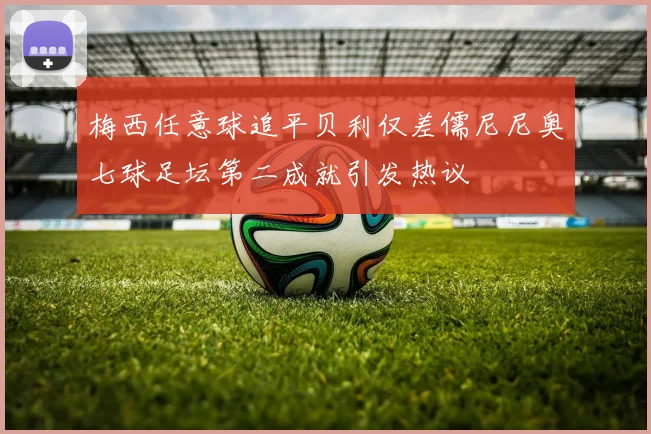 梅西任意球追平贝利仅差儒尼尼奥七球足坛第二成就引发热议
