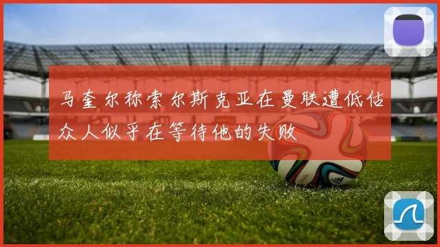 马奎尔称索尔斯克亚在曼联遭低估众人似乎在等待他的失败