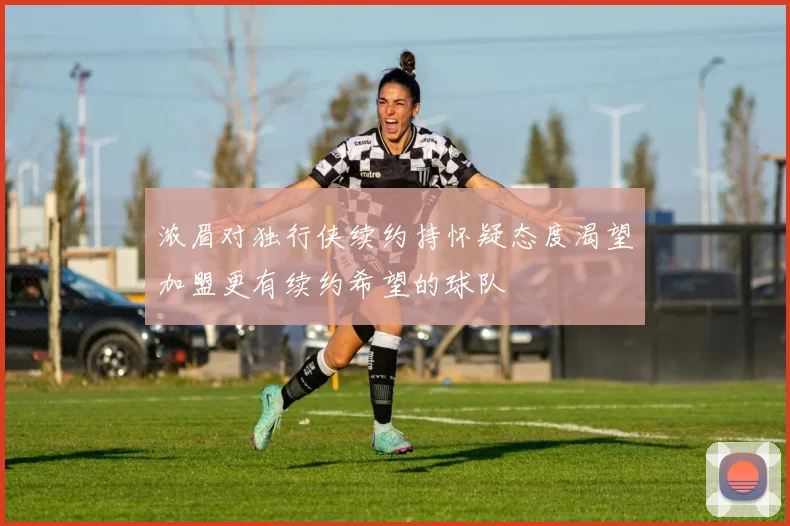 浓眉对独行侠续约持怀疑态度渴望加盟更有续约希望的球队